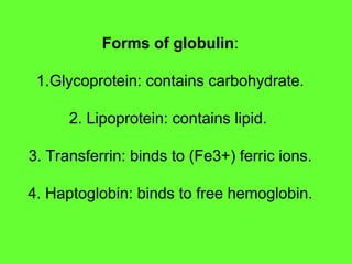 Forms of globulin:
1.Glycoprotein: contains carbohydrate.
2. Lipoprotein: contains lipid.
3. Transferrin: binds to (Fe3+) ferric ions.
4. Haptoglobin: binds to free hemoglobin.
 