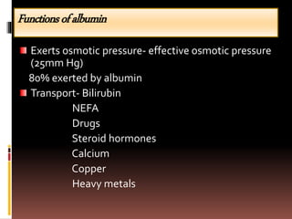 Functionsofalbumin
Exerts osmotic pressure- effective osmotic pressure
(25mm Hg)
80% exerted by albumin
Transport- Bilirubin
NEFA
Drugs
Steroid hormones
Calcium
Copper
Heavy metals
 
