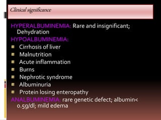 Clinicalsignificance
HYPERALBUMINEMIA: Rare and insignificant;
Dehydration
HYPOALBUMINEMIA:
Cirrhosis of liver
Malnutrition
Acute inflammation
Burns
Nephrotic syndrome
Albuminuria
Protein losing enteropathy
ANALBUMINEMIA: rare genetic defect; albumin<
0.5g/dl; mild edema
 