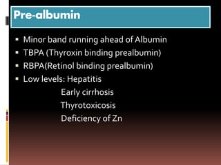 Pre-albumin
 Minor band running ahead of Albumin
 TBPA (Thyroxin binding prealbumin)
 RBPA(Retinol binding prealbumin)
 Low levels: Hepatitis
Early cirrhosis
Thyrotoxicosis
Deficiency of Zn
 
