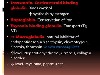  Transcortin/ Corticosteroid binding
globulin- Binds cortisol
↑ synthesis by estrogen
 Haptoglobin- Conservation of iron
 Thyroxin binding globulin- TransportsT3
&T4
 α2 Macroglobulin- natural inhibitor of
endopeptidase such as trypsin, chymotrypsin,
plasmin, thrombin- in vivo anticoagulant
- ↑level- Nephrotic syndrome, cirrhosis, collagen
disorder
- ↓ level- Myeloma, peptic ulcer
 