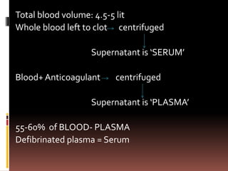 Total blood volume: 4.5-5 lit
Whole blood left to clot centrifuged
Supernatant is ‘SERUM’
Blood+ Anticoagulant centrifuged
Supernatant is ‘PLASMA’
55-60% of BLOOD- PLASMA
Defibrinated plasma = Serum
 