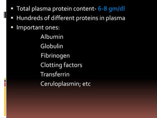  Total plasma protein content- 6-8 gm/dl
 Hundreds of different proteins in plasma
 Important ones:
Albumin
Globulin
Fibrinogen
Clotting factors
Transferrin
Ceruloplasmin; etc
 