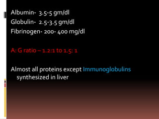 Albumin- 3.5-5 gm/dl
Globulin- 2.5-3.5 gm/dl
Fibrinogen- 200- 400 mg/dl
A: G ratio – 1.2:1 to 1.5: 1
Almost all proteins except Immunoglobulins
synthesized in liver
 