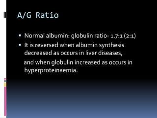 A/G Ratio
 Normal albumin: globulin ratio- 1.7:1 (2:1)
 It is reversed when albumin synthesis
decreased as occurs in liver diseases,
and when globulin increased as occurs in
hyperproteinaemia.
 