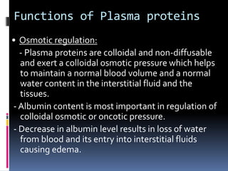 Functions of Plasma proteins
• Osmotic regulation:
- Plasma proteins are colloidal and non-diffusable
and exert a colloidal osmotic pressure which helps
to maintain a normal blood volume and a normal
water content in the interstitial fluid and the
tissues.
- Albumin content is most important in regulation of
colloidal osmotic or oncotic pressure.
- Decrease in albumin level results in loss of water
from blood and its entry into interstitial fluids
causing edema.
 