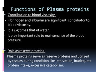 Functions of Plasma proteins
 Contribution to blood viscosity-
- Fibrinogen and albumin are significant contributor to
blood viscosity.
- It is 4-5 times that of water.
- It play important role to maintenance of the blood
pressure.
 Role as reserve proteins-
Plasma proteins serve as reserve proteins and utilized
by tissues during condition like- starvation, inadequate
protein intake, excessive catabolism.
 
