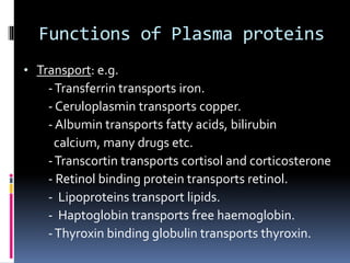 Functions of Plasma proteins
• Transport: e.g.
-Transferrin transports iron.
- Ceruloplasmin transports copper.
- Albumin transports fatty acids, bilirubin
calcium, many drugs etc.
-Transcortin transports cortisol and corticosterone
- Retinol binding protein transports retinol.
- Lipoproteins transport lipids.
- Haptoglobin transports free haemoglobin.
-Thyroxin binding globulin transports thyroxin.
 