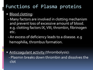 Functions of Plasma proteins
• Blood clotting:
- Many factors are involved in clotting mechanism
and prevent loss of excessive amount of blood.
e.g. clotting factors IX,VIII, thrombin, fibrinogen
etc.
- An excess of deficiency leads to a disease. e.g
hemophilia, thrombus formation.
• Anticoagulant activity (thrombolysis):
- Plasmin breaks down thrombin and dissolves the
clot
 
