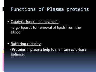 Functions of Plasma proteins
• Catalytic function (enzymes):
- e.g.- lipases for removal of lipids from the
blood.
• Buffering capacity:
- Proteins in plasma help to maintain acid-base
balance.
 