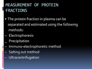 MEASUREMENT OF PROTEIN
FRACTIONS
• The protein fraction in plasma can be
separated and estimated using the following
methods:
– Electrophoresis
_ Precipitation
– Immuno-electrophoretic method
– Salting out method
– Ultracentrifugation
 