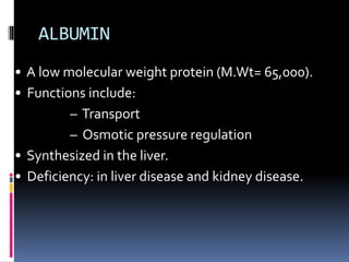ALBUMIN
• A low molecular weight protein (M.Wt= 65,000).
• Functions include:
– Transport
– Osmotic pressure regulation
• Synthesized in the liver.
• Deficiency: in liver disease and kidney disease.
 