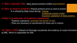 7. Role in genetic info.: Many plasma proteins exhibit polymorphism.
8. Role as reserve proteins: Plasma proteins serve as reserve protein.
-It is utilised by Body tissue During: Fasting,
Inadequate protein intake,
Excessive catabolism of body proteins.
9.Role in production of trephone substances:
- Trephone substances promotes the growth of cell.
- There are necessary to nourishment of tissue cell in culture.
10. Role in ESR: Globulin & Fibrinogen accelerate the tendency of roulex formation
by RBC, Which is responsible for ESR.
 