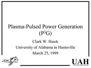 Plasma-Pulsed Power Generation 
UAH The University of Alabama in Huntsville 
(P3G) 
Clark W. Hawk 
University of Alabama in Huntsville 
March 25, 1999 
 