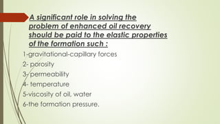 A significant role in solving the
problem of enhanced oil recovery
should be paid to the elastic properties
of the formation such :
1-gravitational-capillary forces
2- porosity
3- permeability
4- temperature
5-viscosity of oil, water
6-the formation pressure.
 
