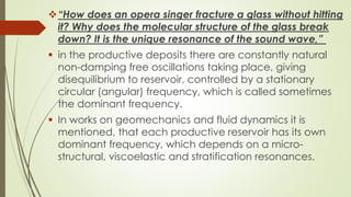 “How does an opera singer fracture a glass without hitting
it? Why does the molecular structure of the glass break
down? It is the unique resonance of the sound wave,”
 in the productive deposits there are constantly natural
non-damping free oscillations taking place, giving
disequilibrium to reservoir, controlled by a stationary
circular (angular) frequency, which is called sometimes
the dominant frequency.
 In works on geomechanics and fluid dynamics it is
mentioned, that each productive reservoir has its own
dominant frequency, which depends on a micro-
structural, viscoelastic and stratification resonances.
 