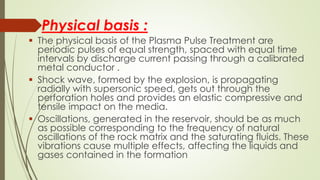 Physical basis :
 The physical basis of the Plasma Pulse Treatment are
periodic pulses of equal strength, spaced with equal time
intervals by discharge current passing through a calibrated
metal conductor .
 Shock wave, formed by the explosion, is propagating
radially with supersonic speed, gets out through the
perforation holes and provides an elastic compressive and
tensile impact on the media.
 Oscillations, generated in the reservoir, should be as much
as possible corresponding to the frequency of natural
oscillations of the rock matrix and the saturating fluids. These
vibrations cause multiple effects, affecting the liquids and
gases contained in the formation
 