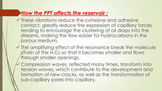 How the PPT affects the reservoir :
 These vibrations reduce the cohesive and adhesive
contact, greatly reduce the expression of capillary forces,
tending to encourage the clustering of oil drops into the
streams, making the flow easier for hydrocarbons in the
porous medium.
 The amplifying effect of the resonance break the molecule
chain of the H.Cs so that it becomes smaller and flows
through smaller openings.
 Compression waves, reflected many times, transform into
tension waves, which contribute to the development and
formation of new cracks, as well as the transformation of
sub-capillary pores into capillary.
 