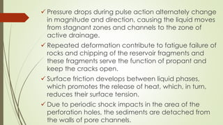 Pressure drops during pulse action alternately change
in magnitude and direction, causing the liquid moves
from stagnant zones and channels to the zone of
active drainage.
 Repeated deformation contribute to fatigue failure of
rocks and chipping of the reservoir fragments and
these fragments serve the function of propant and
keep the cracks open.
 Surface friction develops between liquid phases,
which promotes the release of heat, which, in turn,
reduces their surface tension.
 Due to periodic shock impacts in the area of the
perforation holes, the sediments are detached from
the walls of pore channels.
 