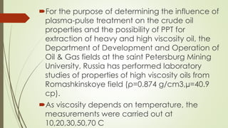 For the purpose of determining the influence of
plasma-pulse treatment on the crude oil
properties and the possibility of PPT for
extraction of heavy and high viscosity oil, the
Department of Development and Operation of
Oil & Gas fields at the saint Petersburg Mining
University, Russia has performed laboratory
studies of properties of high viscosity oils from
Romashkinskoye field (ρ=0.874 g/cm3,µ=40.9
cp).
As viscosity depends on temperature, the
measurements were carried out at
10,20,30,50,70 C
 