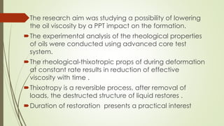 The research aim was studying a possibility of lowering
the oil viscosity by a PPT impact on the formation.
The experimental analysis of the rheological properties
of oils were conducted using advanced core test
system.
The rheological-thixotropic props of during deformation
at constant rate results in reduction of effective
viscosity with time .
Thixotropy is a reversible process, after removal of
loads, the destructed structure of liquid restores .
Duration of restoration presents a practical interest
 