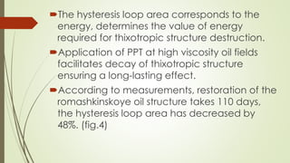 The hysteresis loop area corresponds to the
energy, determines the value of energy
required for thixotropic structure destruction.
Application of PPT at high viscosity oil fields
facilitates decay of thixotropic structure
ensuring a long-lasting effect.
According to measurements, restoration of the
romashkinskoye oil structure takes 110 days,
the hysteresis loop area has decreased by
48%. (fig.4)
 