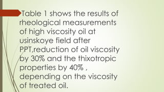Table 1 shows the results of
rheological measurements
of high viscosity oil at
usinskoye field after
PPT,reduction of oil viscosity
by 30% and the thixotropic
properties by 40% ,
depending on the viscosity
of treated oil.
 