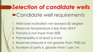 Selection of candidate wells
Candidate well requirements
1. Well bore inclination not exceed 50 degree
2. Reservoir temperature is less than 204 F
3. Porosity is not more than 30%
4. Permeability is at least 2-4 md
5. Reservoir pressure is not greater than 7000 psi
6. Number of perfs is greater than 1 per 1m
 