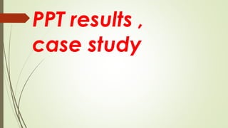 PPT results ,
case study
 