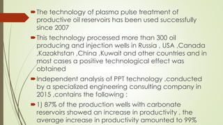 The technology of plasma pulse treatment of
productive oil reservoirs has been used successfully
since 2007
This technology processed more than 300 oil
producing and injection wells in Russia , USA ,Canada
,Kazakhstan ,China ,Kuwait and other countries and in
most cases a positive technological effect was
obtained
Independent analysis of PPT technology ,conducted
by a specialized engineering consulting company in
2015 ,contains the following :
1) 87% of the production wells with carbonate
reservoirs showed an increase in productivity , the
average increase in productivity amounted to 99%
 