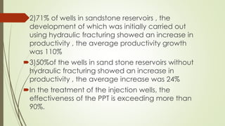 2)71% of wells in sandstone reservoirs , the
development of which was initially carried out
using hydraulic fracturing showed an increase in
productivity , the average productivity growth
was 110%
3)50%of the wells in sand stone reservoirs without
hydraulic fracturing showed an increase in
productivity , the average increase was 24%
In the treatment of the injection wells, the
effectiveness of the PPT is exceeding more than
90%.
 