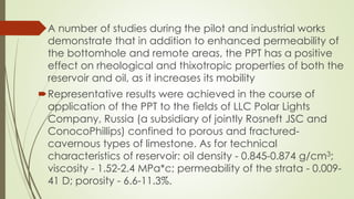 A number of studies during the pilot and industrial works
demonstrate that in addition to enhanced permeability of
the bottomhole and remote areas, the PPT has a positive
effect on rheological and thixotropic properties of both the
reservoir and oil, as it increases its mobility
Representative results were achieved in the course of
application of the PPT to the fields of LLC Polar Lights
Company, Russia (a subsidiary of jointly Rosneft JSC and
ConocoPhillips) confined to porous and fractured-
cavernous types of limestone. As for technical
characteristics of reservoir: oil density - 0.845-0.874 g/cm3;
viscosity - 1.52-2.4 MPa*c; permeability of the strata - 0.009-
41 D; porosity - 6.6-11.3%.
 