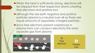 When the heat is sufficiently strong ,electrons will
be stripped from their respective atoms creating
free electrons and positive ions
although the are both negative and positive
particles plasma is a neutral over all as there are
equal amounts of oppositely charged particles .
since free electrons present substances in
plasma from can conduct electricity this what
separate gas from plasma
 