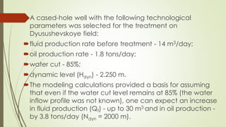 A cased-hole well with the following technological
parameters was selected for the treatment on
Dyusushevskoye field:
fluid production rate before treatment - 14 m3/day;
oil production rate - 1.8 tons/day;
water cut - 85%;
dynamic level (Hdyn) - 2.250 m.
The modeling calculations provided a basis for assuming
that even if the water cut level remains at 85% (the water
inflow profile was not known), one can expect an increase
in fluid production (Qf) - up to 30 m3 and in oil production -
by 3.8 tons/day (Ndyn = 2000 m).
 