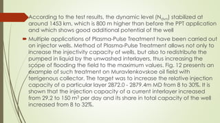  According to the test results, the dynamic level (Ndvn) stabilized at
around 1453 km, which is 800 m higher than before the PPT application
and which shows good additional potential of the well
 Multiple applications of Plasma-Pulse Treatment have been carried out
on injector wells. Method of Plasma-Pulse Treatment allows not only to
increase the injectivity capacity of wells, but also to redistribute the
pumped in liquid by the unwashed interlayers, thus increasing the
scope of flooding the field to the maximum values. Fig. 12 presents an
example of such treatment on Muravlenkovskoe oil field with
terrigenous collector. The target was to increase the relative injection
capacity of a particular layer 2872.0 - 2879.4m MD from 8 to 30%. It is
shown that the injection capacity of a current interlayer increased
from 29,2 to 150 m3 per day and its share in total capacity of the well
increased from 8 to 32%.
 