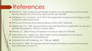 References
 Buntzen R„ 1965. Studies of metal-water reactions by the exploding wire technique.
Electric explosion of conductors. Moscow: Mir. pp. 225-238
 Chellapan S.K., A1 Enezi F., et al. 2015. First application of plasma technology in KOC
to improve well's productivity.
 SPE Kuwait Oil & Gas Show and Conference 2015. SPE-175264-MS.
 Nikolaevsky V.N., 1996. Geomechanics and fluid dynamics in application to gas and
oil reservoirs problems. Moscow: Nedra. 448 p.
 Orlenko L.P., 2006. Physics of explosion and shock. Moscow: Fizmatlit.
 Pashchenko A.F., Ageev P.G.. 2015. Elastic waves and plasma -a new era of
enhanced oil recovery. Proceedings of
 ICNAAM-2105. AIP Publishing. Vol. 1738. pp. 480053.
 Tarnovsky E.I., 2009. Technology and techniques to increase components recovery
from formations. Tomsk: TPU.
 