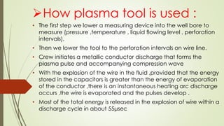 How plasma tool is used :
• The first step we lower a measuring device into the well bore to
measure (pressure ,temperature , liquid flowing level , perforation
intervals).
• Then we lower the tool to the perforation intervals on wire line.
• Crew initiates a metallic conductor discharge that forms the
plasma pulse and accompanying compression wave
• With the explosion of the wire in the fluid ,provided that the energy
stored in the capacitors is greater than the energy of evaporation
of the conductor ,there is an instantaneous heating arc discharge
occurs ,the wire is evaporated and the pulses develop .
• Most of the total energy is released in the explosion of wire within a
discharge cycle in about 55μsec
 