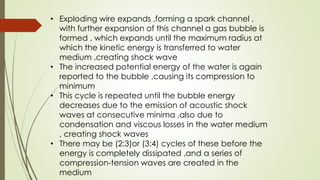 • Exploding wire expands ,forming a spark channel ,
with further expansion of this channel a gas bubble is
formed , which expands until the maximum radius at
which the kinetic energy is transferred to water
medium ,creating shock wave
• The increased potential energy of the water is again
reported to the bubble ,causing its compression to
minimum
• This cycle is repeated until the bubble energy
decreases due to the emission of acoustic shock
waves at consecutive minima ,also due to
condensation and viscous losses in the water medium
, creating shock waves
• There may be (2:3)or (3:4) cycles of these before the
energy is completely dissipated ,and a series of
compression-tension waves are created in the
medium
 