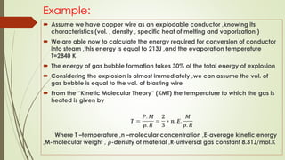 Example:
 Assume we have copper wire as an explodable conductor ,knowing its
characteristics (vol. , density , specific heat of melting and vaporization )
 We are able now to calculate the energy required for conversion of conductor
into steam ,this energy is equal to 213J ,and the evaporation temperature
T=2840 K
 The energy of gas bubble formation takes 30% of the total energy of explosion
 Considering the explosion is almost immediately ,we can assume the vol. of
gas bubble is equal to the vol. of blasting wire
 From the “Kinetic Molecular Theory“ (KMT) the temperature to which the gas is
heated is given by
𝑻 =
𝑷. 𝑴
𝝆. 𝑹
=
𝟐
𝟑
∗ 𝒏. 𝑬.
𝑴
𝝆. 𝑹
Where T –temperature ,n –molecular concentration ,E-average kinetic energy
,M-molecular weight , 𝝆-density of material ,R-universal gas constant 8.31J/mol.K
 