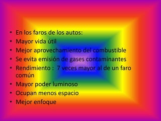 En los faros de los autos:Mayor vida útilMejor aprovechamiento del combustibleSe evita emisión de gases contaminantesRendimiento :  7 veces mayor al de un faro comúnMayor poder luminosoOcupan menos espacioMejor enfoque