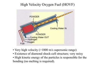 High Velocity Oxygen Fuel (HOVF)
• Very high velocity (>1000 m/s supersonic range)
• Existence of diamond shock-cell structure; very noisy
• High kinetic energy of the particles is responsible for the
bonding (no melting is required).