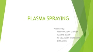 PLASMA SPRAYING
Presented by:
ROLWYN MARIAN CARDOZA
MACHINE DESIGN
RV COLLEGE OF ENGINEERING
BANGALORE.
 