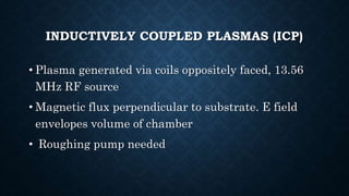 INDUCTIVELY COUPLED PLASMAS (ICP)
• Plasma generated via coils oppositely faced, 13.56
MHz RF source
• Magnetic flux perpendicular to substrate. E field
envelopes volume of chamber
• Roughing pump needed
 