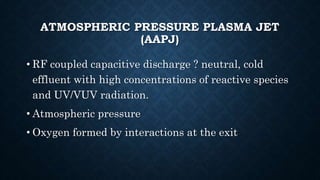 ATMOSPHERIC PRESSURE PLASMA JET
(AAPJ)
• RF coupled capacitive discharge ? neutral, cold
effluent with high concentrations of reactive species
and UV/VUV radiation.
• Atmospheric pressure
• Oxygen formed by interactions at the exit
 