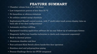 FEATURE SUMMARY
• Chamber volume from 47 to 162 liters
• Low temperature process of less than 55 °C
• No hazardous or odorous emissions
• No utilities needed except electricity
• Sophisticated Bacsoft control system, with 7” multi-color touch screen display (also on
back side of two door configurations)
• Automatic sterilizer refilling
• Equipment tracking application software for an easy follow-up of endoscopes history
• Diagnostic In/Out test (enables technician to check each component separately)
• Built-in thermal printer
• Aluminum chamber and door
• Foot activated Kick Switch allows hands-free door operation
• Stainless steel and polypropylene piping
• Process Challenge Device kit (PCD) integrated
 