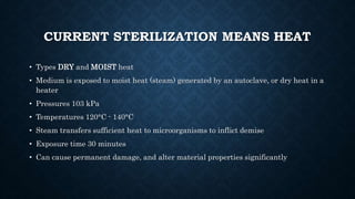CURRENT STERILIZATION MEANS HEAT
• Types DRY and MOIST heat
• Medium is exposed to moist heat (steam) generated by an autoclave, or dry heat in a
heater
• Pressures 103 kPa
• Temperatures 120°C - 140°C
• Steam transfers sufficient heat to microorganisms to inflict demise
• Exposure time 30 minutes
• Can cause permanent damage, and alter material properties significantly
 