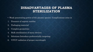 DISADVANTAGES OF PLASMA
STERILIZATION
• Weak penetrating power of the plasma species. Complications arise in
1. Presence of organic residue
2. Packaging material
3. Complex geometries
4. Bulk sterilization of many devices
5. Solutions Introduce preferentially targeting
6. V/VUV radiation of proper wavelength
 
