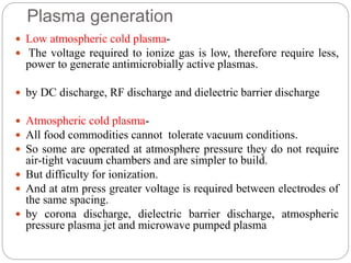 Plasma generation
 Low atmospheric cold plasma-
 The voltage required to ionize gas is low, therefore require less,
power to generate antimicrobially active plasmas.
 by DC discharge, RF discharge and dielectric barrier discharge
 Atmospheric cold plasma-
 All food commodities cannot tolerate vacuum conditions.
 So some are operated at atmosphere pressure they do not require
air-tight vacuum chambers and are simpler to build.
 But difficulty for ionization.
 And at atm press greater voltage is required between electrodes of
the same spacing.
 by corona discharge, dielectric barrier discharge, atmospheric
pressure plasma jet and microwave pumped plasma
 