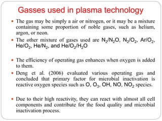 Gasses used in plasma technology
 The gas may be simply a air or nitrogen, or it may be a mixture
containing some proportion of noble gases, such as helium,
argon, or neon.
 The other mixture of gases used are N2/N2O, N2/O2, Ar/O2,
He/O2, He/N2, and He/O2/H2O
 The efficiency of operating gas enhances when oxygen is added
to them.
 Deng et al. (2006) evaluated various operating gas and
concluded that primary factor for microbial inactivation is
reactive oxygen species such as O, O3, OH, NO, NO2 species.
 Due to their high reactivity, they can react with almost all cell
components and contribute for the food quality and microbial
inactivation process.
 