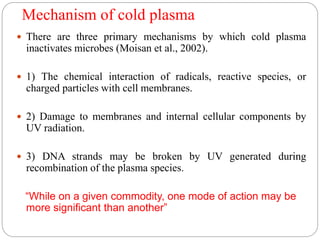 Mechanism of cold plasma
 There are three primary mechanisms by which cold plasma
inactivates microbes (Moisan et al., 2002).
 1) The chemical interaction of radicals, reactive species, or
charged particles with cell membranes.
 2) Damage to membranes and internal cellular components by
UV radiation.
 3) DNA strands may be broken by UV generated during
recombination of the plasma species.
“While on a given commodity, one mode of action may be
more significant than another”
 